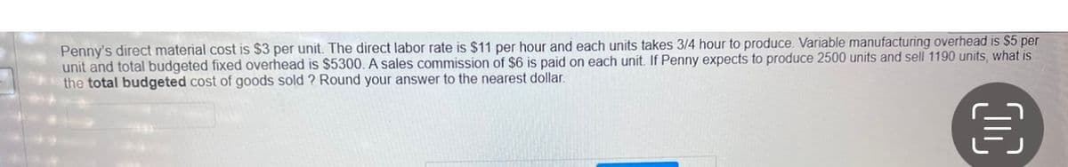 Penny's direct material cost is $3 per unit. The direct labor rate is $11 per hour and each units takes 3/4 hour to produce. Variable manufacturing overhead is $5 per
unit and total budgeted fixed overhead is $5300. A sales commission of $6 is paid on each unit. If Penny expects to produce 2500 units and sell 1190 units, what is
the total budgeted cost of goods sold? Round your answer to the nearest dollar.
目