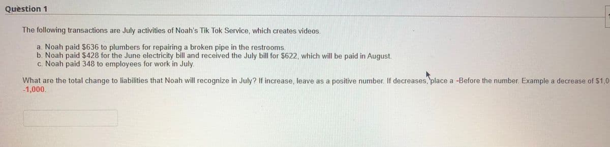 Question 1
The following transactions are July activities of Noah's Tik Tok Service, which creates videos.
a. Noah paid $636 to plumbers for repairing a broken pipe in the restrooms.
b. Noah paid $428 for the June electricity bill and received the July bill for $622, which will be paid in August.
c. Noah paid 348 to employees for work in July.
What are the total change to liabilities that Noah will recognize in July? If increase, leave as a positive number. If decreases,'place a -Before the number Example a decrease of $1,0
-1,000.
