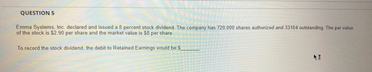 QUESTION 5
Emma Systems, Inc. declared and issued a 8 percent stock dividend. The company has 720,000 shares authorized and 33104 outstanding The
of the stock is $2.90 per share and the market value is $8 per share.
par value
To record the stock dividend, the debit to Retained Earnings would be S
