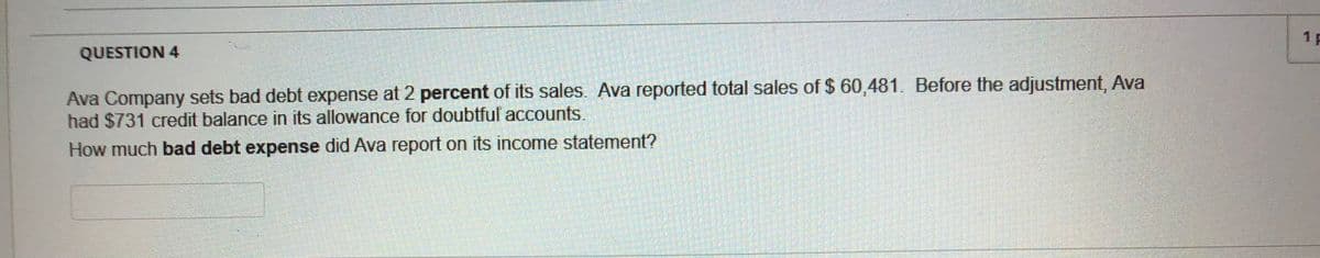 1 F
QUESTION 4
Ava Company sets bad debt expense at 2 percent of its sales. Ava reported total sales of $ 60,481. Before the adjustment, Ava
had $731 credit balance in its allowance for doubtful accounts.
How much bad debt expense did Ava report on its income statement?
