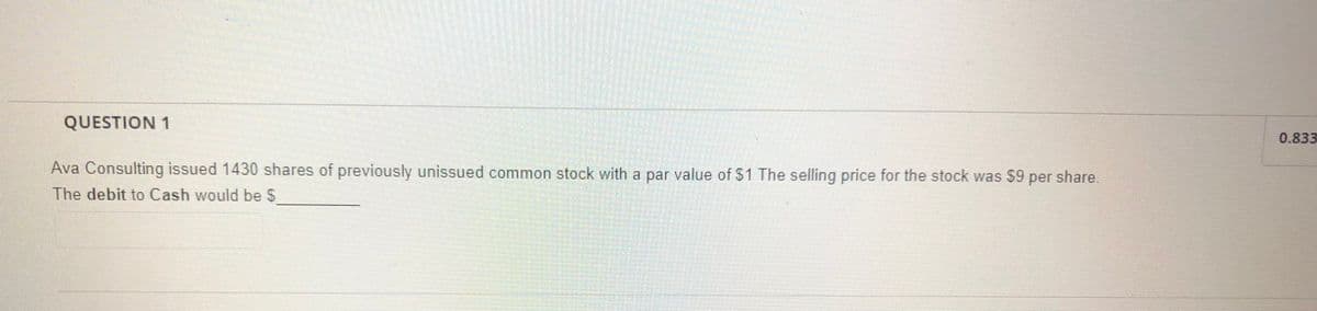 QUESTION 1
0.833
Ava Consulting issued 1430 shares of previously unissued common stock with a par value of S1 The selling price for the stock was $9 per share.
The debit to Cash would be S
