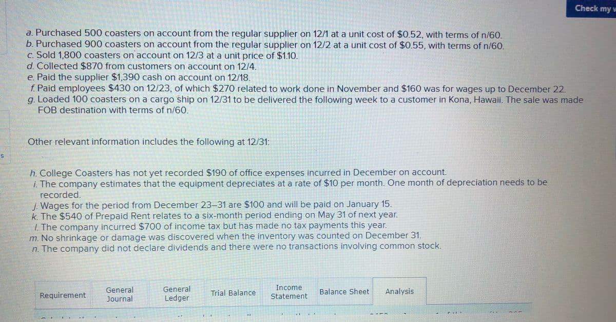 Check my v
a. Purchased 500 coasters on account from the regular supplier on 12/1 at a unit cost of $0.52, with terms of n/60.
b. Purchased 900 coasters on account from the regular supplier on 12/2 at a unit cost of $0.55, with terms of n/60.
c. Sold 1,800 coasters on account on 12/3 at a unit price of $1.10.
d.Collected $870 from customers on account on 12/4.
e. Paid the supplier $1,390 cash on account on 12/18.
f Paid employees $430 on 12/23, of which $270 related to work done in November and $160 was for wages up to December 22.
g. Loaded 100 coasters on a cargo ship on 12/31 to be delivered the following week to a customer in Kona, Hawaii. The sale was made
FOB destination with terms of n/60.
Other relevant information includes the following at 12/31:
h. College Coasters has not yet recorded $190 of office expenses incurred in December on account.
Z The company estimates that the equipment depreciates at a rate of $10 per month. One month of depreciation needs to be
recorded.
J Wages for the period from December 23-31 are $100 and will be paid on January 15.
k. The $540 of Prepaid Rent relates to a six-month period ending on May 31 of next year.
L The company incurred $700 of income tax but has made no tax payments this year.
m. No shrinkage or damage was discovered when the inventory was counted on December 31.
n. The company did not declare dividends and there were no transactions involving common stock.
Income
General
Ledger
General
Trial Balance
Balance Sheet
Analysis
Requirement
Journal
Statement
