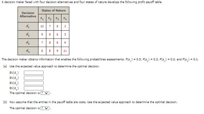 A decision maker faced with four decision altematives and four states of nature develops the following profit payoff table.
States of Nature
Decision
Alternative
s. 52 5 5.
d.
12
7
3
5
d,
7
d.
6
8
9
11
The decision maker obtains information that enables the following probabilities assessments: P(s,) = 0.5, P(s,) = 0.2, P(s,) = 0.2, and P(s,) = 0.1.
(a) Use the expected value approach to determine the optimal decision.
EV(d,)
EV(d,)
EV(d,)
EV(d.)
The optimal decision is
(b) Now assume that the entries in the payoff table are costs. Use the expected value approach to determine the optimal decision.
The optimal decision is ? v
in
