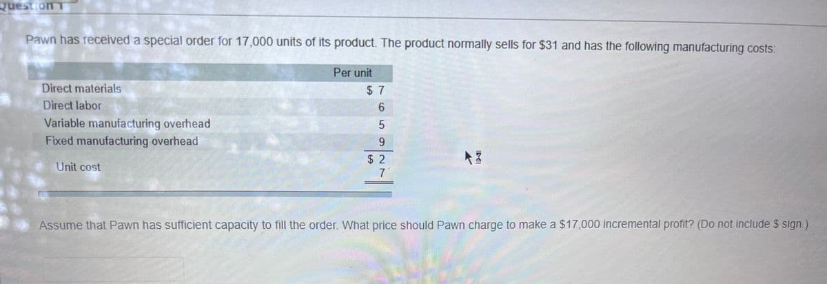 Question T
Pawn has received a special order for 17,000 units of its product. The product normally sells for $31 and has the following manufacturing costs:
Direct materials
Direct labor
Variable manufacturing overhead
Fixed manufacturing overhead
Unit cost
Per unit
6
5
9
7
AZ
Assume that Pawn has sufficient capacity to fill the order. What price should Pawn charge to make a $17,000 incremental profit? (Do not include $ sign.)