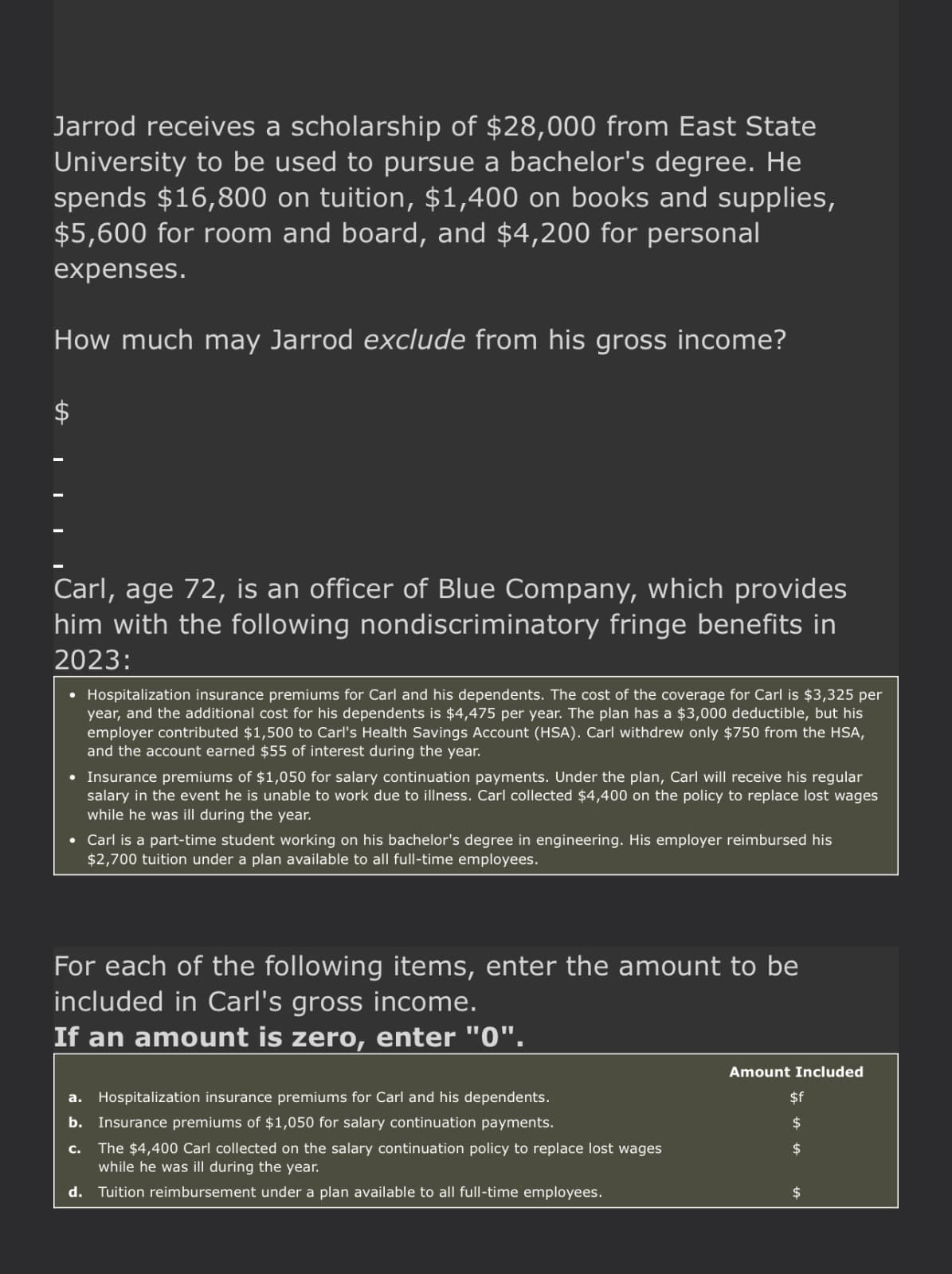 Jarrod receives a scholarship of $28,000 from East State
University to be used to pursue a bachelor's degree. He
spends $16,800 on tuition, $1,400 on books and supplies,
$5,600 for room and board, and $4,200 for personal
expenses.
How much may Jarrod exclude from his gross income?
$
Carl, age 72, is an officer of Blue Company, which provides
him with the following nondiscriminatory fringe benefits in
2023:
• Hospitalization insurance premiums for Carl and his dependents. The cost of the coverage for Carl is $3,325 per
year, and the additional cost for his dependents is $4,475 per year. The plan has a $3,000 deductible, but his
employer contributed $1,500 to Carl's Health Savings Account (HSA). Carl withdrew only $750 from the HSA,
and the account earned $55 of interest during the year.
• Insurance premiums of $1,050 for salary continuation payments. Under the plan, Carl will receive his regular
salary in the event he is unable to work due to illness. Carl collected $4,400 on the policy to replace lost wages
while he was ill during the year.
• Carl is a part-time student working on his bachelor's degree in engineering. His employer reimbursed his
$2,700 tuition under a plan available to all full-time employees.
For each of the following items, enter the amount to be
included in Carl's gross income.
If an amount is zero, enter "0".
a. Hospitalization insurance premiums for Carl and his dependents.
b. Insurance premiums of $1,050 for salary continuation payments.
c. The $4,400 Carl collected on the salary continuation policy to replace lost wages
while he was ill during the year.
d. Tuition reimbursement under a plan available to all full-time employees.
Amount Included
$f
$
$
$