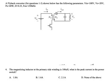 A Flyback converter (for questions 1-3) shown below has the following parameters. Vin-100v, Vo-20V,
Po-ioW, D-025, Fsw-250kHz
4. The magnetizing inductor at the primary side winding is 100uH, what is the peak current in the power
switch?
A. 1.8A
B. 1.6A
C. 2.1A
D. None of the above
