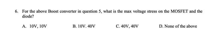 6. For the above Boost converter in question 5, what is the max voltage stress on the MOSFET and the
diode?
A. 10V, 10V
B. 10V. 40V
C. 40V, 40V
D. None of the above
