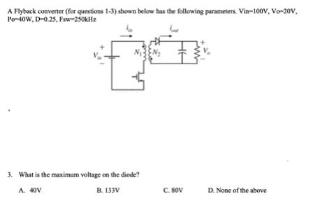 A Flyback converter (for questions 1-3) shown below has the following parameters. Vin-100V, Vo-20V,
Po-40W, D-0.25, Fsw-250kHz
3. What is the maximum voltage on the diode?
A. 40V
B. 133V
C. 80V
D. None of the above
HE
