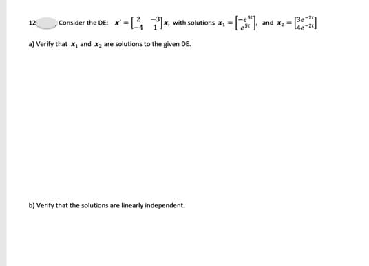 Consider the DE: x' = [L *
12
x, with solutions x =
and x2 =
4e-2
a) Verify that x, and x, are solutions to the given DE.
b) Verify that the solutions are linearly independent.
