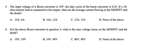 5. The input voltage of a Boost converter is 10V, the duty cycle of the boost converter is 0.25. If a 10-
ohm resistor load is connected to the output, what are the average current flowing in the MOSFET and
the diode?
А. 12A, 4A
В. 16A, 12A
C. 12A, 12A
D. None of the above
6. For the above Boost converter in question 5, what is the max voltage stress on the MOSFET and the
diode?
A. 10V, 10V
B. 10V. 40V
C. 40V, 40V
D. None of the above
