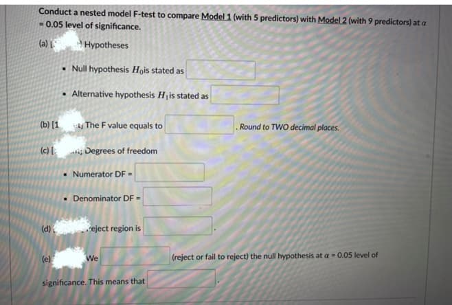 Conduct a nested model F-test to compare Model 1 (with 5 predictors) with Model 2 (with 9 predictors) at a
- 0.05 level of significance.
(a) L
Hypotheses
• Null hypothesis Hois stated as
• Alternative hypothesis Hjis stated as
(b) (1 y The F value equals to
Round to TWO decimal places.
(c) [ij Degrees of freedom
Numerator DF =
• Denominator DF =
(d)
veject region is
(e)
(reject or fail to reject) the null hypothesis at a = 0.05 level of
We
significance. This means that
