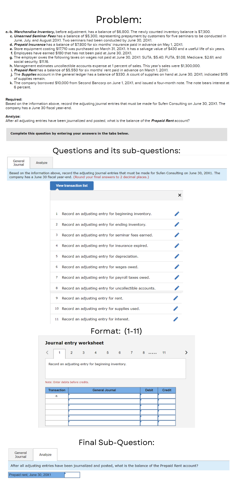 Problem:
a.-b. Merchandise Inventory, before adjustment, has a balance of $6,800. The newly counted inventory balance is $7,300.
c. Unearned Seminar Fees has a balance of $5,300, representing prepayment by customers for five seminars to be conducted in
June, July, and August 20X1. Two seminars had been conducted by June 30, 20X1.
d. Prepaid Insurance has a balance of $7,800 for six months' insurance paid in advance on May 1, 20X1.
e. Store equipment costing $17,710 was purchased on March 31, 20X1. It has a salvage value of $430 and a useful life of six years.
f. Employees have earned $180 that has not been paid at June 30, 20X1.
g. The employer owes the following taxes on wages not paid at June 30, 20X1: SUTA, $5.40; FUTA, $1.08; Medicare, $2.61; and
social security, $11.16.
h. Management estimates uncollectible accounts expense at 1 percent of sales. This year's sales were $1,300,000.
i. Prepaid Rent has a balance of $5,550 for six months' rent paid in advance on March 1, 20X1.
j. The Supplies account in the general ledger has a balance of $330. A count of supplies on hand at June 30, 20X1, indicated $115
of supplies remain.
k. The company borrowed $10,000 from Second Bancorp on June 1, 20X1, and issued a four-month note. The note bears interest at
6 percent.
Required:
Based on the information above, record the adjusting journal entries that must be made for Sufen Consulting on June 30, 20X1. The
company has a June 30 fiscal year-end.
Analyze:
After all adjusting entries have been journalized and posted, what is the balance of the Prepaid Rent account?
Complete this question by entering your answers in the tabs below.
Questions and its sub-questions:
General
Journal
Analyze
Based on the information above, record the adjusting journal entries that must be made for Sufen Consulting on June 30, 20X1. The
company has a June 30 fiscal year-end. (Round your final answers to 2 decimal places.)
View transaction list
1.
Record an adjusting entry for beginning inventory.
Record an adjusting entry for ending inventory.
3
Record an adjusting entry for seminar fees earned.
4
Record an adjusting entry for insurance expired.
Record an adjusting entry for depreciation.
Record an adjusting entry for wages owed.
7
Record an adjusting entry for payroll taxes owed.
8
Record an adjusting entry for uncollectible accounts.
Record an adjusting entry for rent.
10 Record an adjusting entry for supplies used.
11 Record an adjusting entry for interest.
Format: (1-11)
Journal entry worksheet
1
2
3 4 5
6
8
11
>
Record an adjusting entry for beginning inventory.
Note: Enter debits before credits.
Transaction
General Journal
Debit
Credit
а.
Final Sub-Question:
General
Journal
Analyze
After all adjusting entries have been journalized and posted, what is the balance of the Prepaid Rent account?
Prepaid rent, June 30, 20X1
