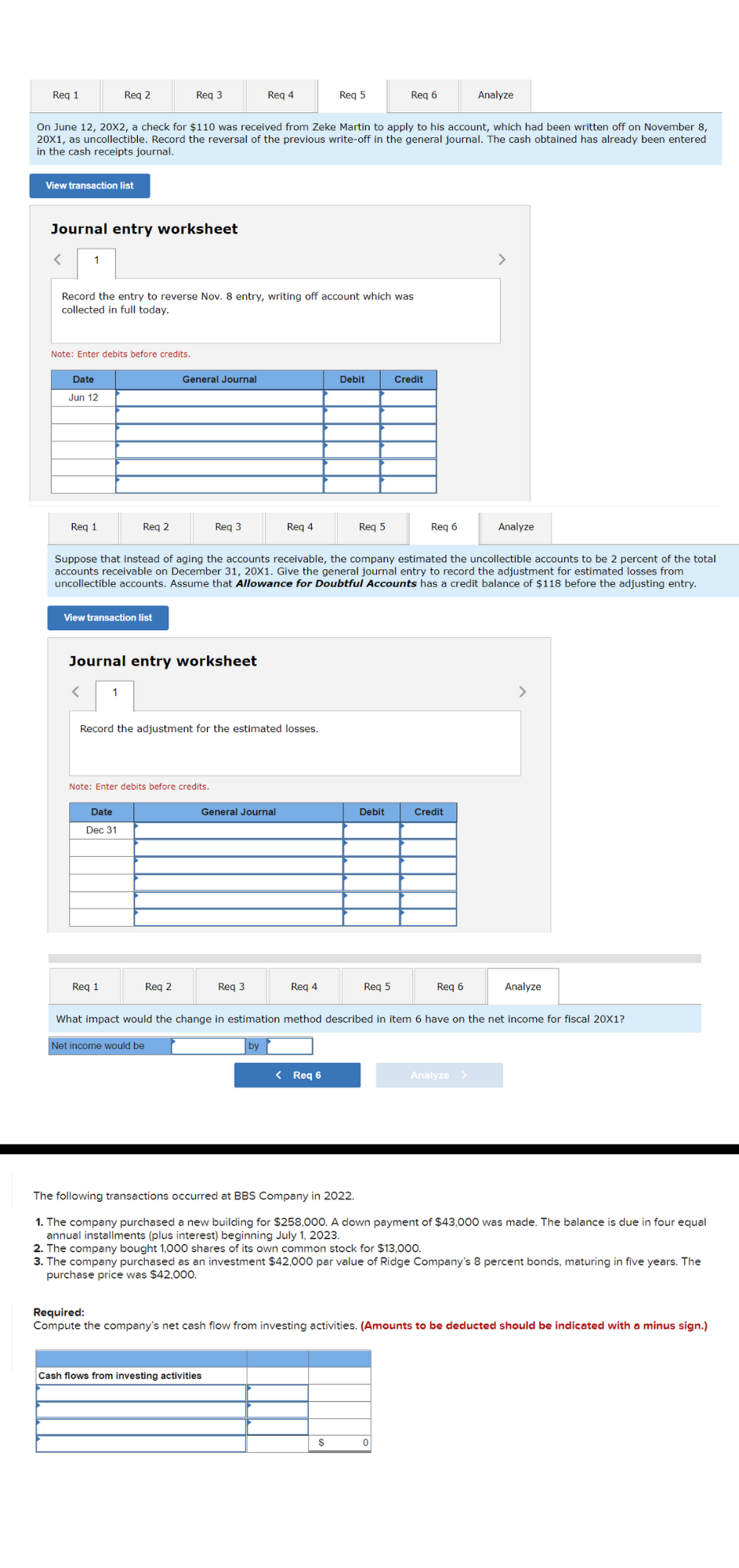 Reg 1
Reg 2
Req 3
Reg 4
Reg 5
Reg 6
Analyze
On June 12, 20X2, a check for $110 was received from Zeke Martin to apply to his account, which had been written off on November 8,
20X1, as uncollectible. Record the reversal of the previous write-off in the general journal. The cash obtained has already been entered
in the cash receipts journal.
View transaction list
Journal entry worksheet
1
>
Record the entry to reverse Nov. 8 entry, writing off account which was
collected in full today.
Note: Enter debits before credits.
Date
General Journal
Debit
Credit
Jun 12
Req 1
Req 2
Req 3
Req 4
Req 5
Req 6
Analyze
Suppose that instead of aging the accounts receivable, the company estimated the uncollectible accounts to be 2 percent of the total
accounts receivable on December 31, 20X1. Give the general journal entry to record the adjustment for estimated losses from
uncollectible accounts. Assume that Allowance for Doubtful Accounts has a credit balance of $118 before the adjusting entry.
View transaction list
Journal entry worksheet
1
>
Record the adjustment for the estimated losses.
Note: Enter debits before credits.
Date
General Journal
Debit
Credit
Dec 31
Req 1
Req 2
Req 3
Reg 4
Reg 5
Req 6
Analyze
What impact would the change in estimation method described in item 6 have on the net income for fiscal 20X1?
Net income would be
by
< Req 6
Analyze >
The following transactions occurred at BBS Company in 2022.
1. The company purchased a new building for $258,000. A down payment of $43,000 was made. The balance is due in four equal
annual installments (plus interest) beginning July 1, 2023.
2. The company bought 1,000 shares of its own common stock for $13,000.
3. The company purchased as an investment $42,000 par value of Ridge Company's 8 percent bonds, maturing in five years. The
purchase price was $42,000.
Required:
Compute the company's net cash flow from investing activities. (Amounts to be deducted should be indicated with a minus sign.)
Cash flows from investing activities
