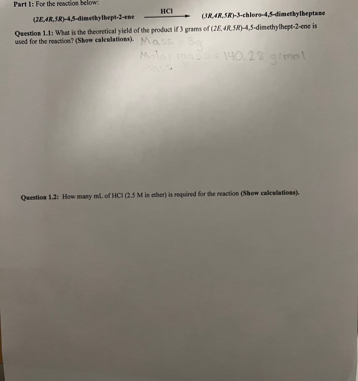 Part 1: For the reaction below:
(2E,4R,5R)-4,5-dimethylhept-2-ene
HCI
(3R,4R,5R)-3-chloro-4,5-dimethylheptane
Question 1.1: What is the theoretical yield of the product if 3 grams of (2E,4R,5R)-4,5-dimethylhept-2-ene is
used for the reaction? (Show calculations). Mass
3g
Molar mass = 140.28 g/mol
Mass
Question 1.2: How many mL of HCI (2.5 M in ether) is required for the reaction (Show calculations).