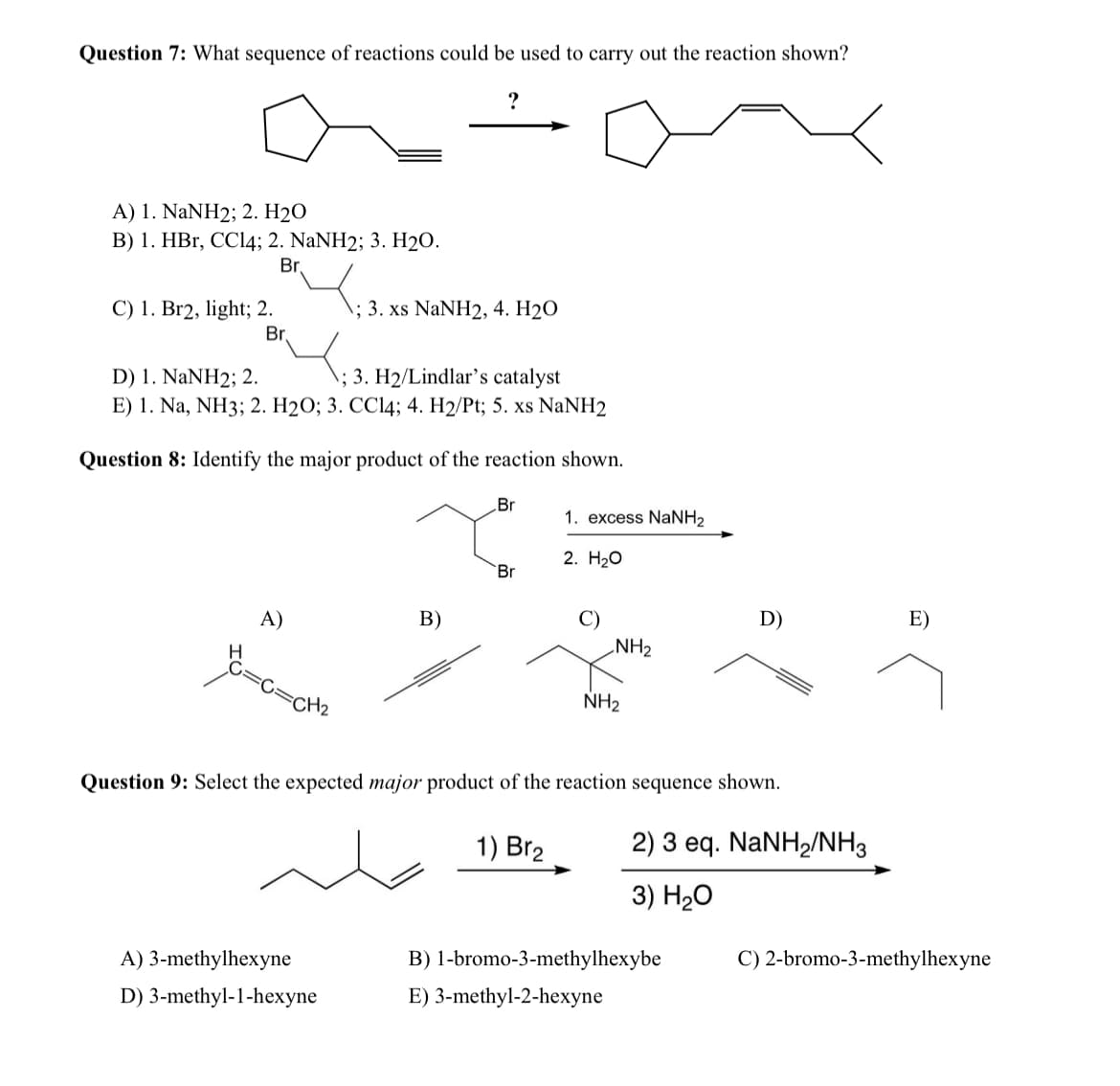 Question 7: What sequence of reactions could be used to carry out the reaction shown?
?
A) 1. NaNH2; 2. H2O
B) 1. HBr, CCl4; 2. NaNH2; 3. H2O.
C) 1. Br2, light; 2.
D) 1. NaNH2; 2.
Br
1; 3. xs NaNH2, 4. H2O
Br
; 3. H2/Lindlar's catalyst
E) 1. Na, NH3; 2. H2O; 3. CCl4; 4. H2/Pt; 5. xs NaNH2
Question 8: Identify the major product of the reaction shown.
Br
1. excess NaNH2
B)
A)
H
2. H₂O
Br
D)
E)
NH2
NH2
=CH₂
Question 9: Select the expected major product of the reaction sequence shown.
1) Br2
2) 3 eq. NaNH2/NH3
3) H₂O
B) 1-bromo-3-methylhexybe
C) 2-bromo-3-methylhexyne
A) 3-methylhexyne
D) 3-methyl-1-hexyne
E) 3-methyl-2-hexyne