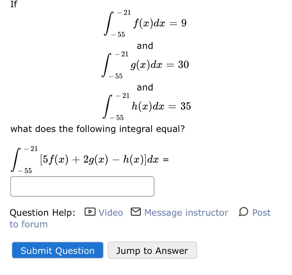 If
21
f(x)dx
9.
- 55
and
21
g(x)dx = 30
– 55
and
– 21
h(x)dx
— 35
55
what does the following integral equal?
- 21
[5f(x) + 2g(x) – h(x)]dx
-
55
Question Help: D Video M Message instructor
D Post
to forum
Submit Question
Jump to Answer
