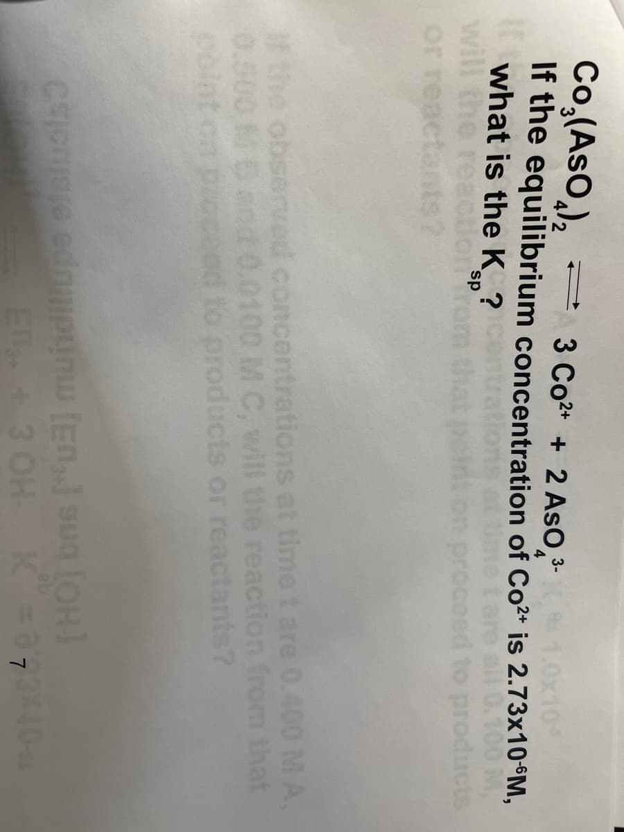 Co,(AsO,),
- 3 Co2* + 2 AsO,
(1.0x10
what is the K ?
will
If the equilibrium concentration of Co2* is 2.73×10°M,
0.100 M
products
tare all
eed to
sp
or
nts?
IF the observed concentrations at timet are 0.400MA,
0.500 Band 0.0100 M C, will the reaction from that
point on proceed to products or reactants?
E 3 OH K 37340
THOT bns ["ua] muhdiliups elsualso
