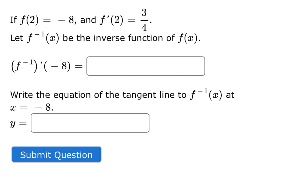 3
If f(2)
- 8, and f'(2)
4
-
1
Let f'(x) be the inverse function of f(x).
(f-')'(- 8) =
|
- 1
Write the equation of the tangent line to f'(x) at
.8.
Submit Question
