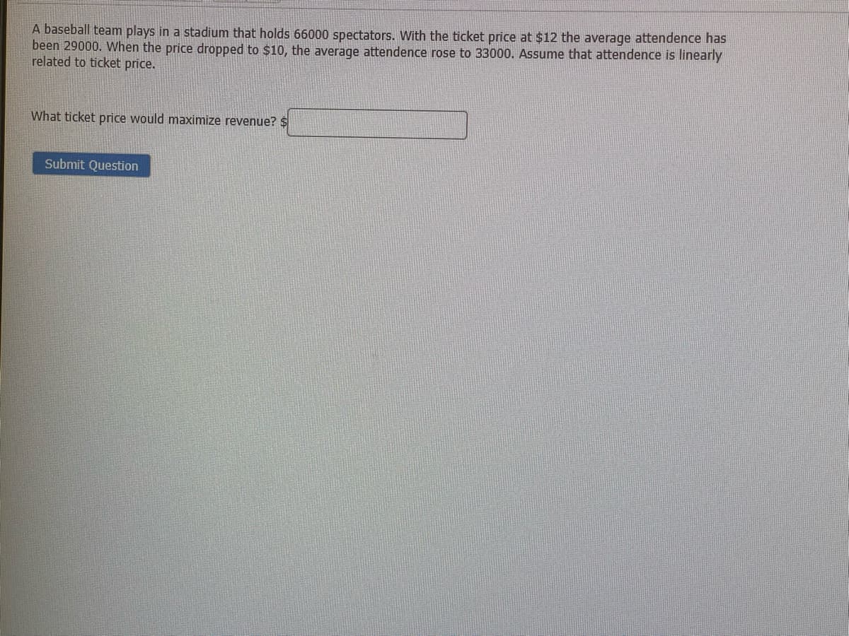 A baseball team plays in a stadium that holds 66000 spectators. With the ticket price at $12 the average attendence has
been 29000. VWhen the price dropped to $10, the average attendence rose to 33000. Assume that attendence is linearly
related to ticket price.
What ticket price would maximize revenue? $
Submit Question
