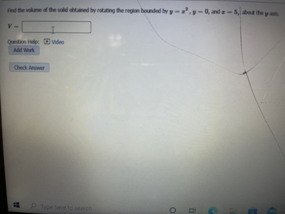 Find the volume of the solid obtained by rotating the region bounded by y = z,y = 0, and z =
5, about the y-axis.
%3D
V =
Question Help: D Video
Add Work
Check Answer
.
Type here to search
