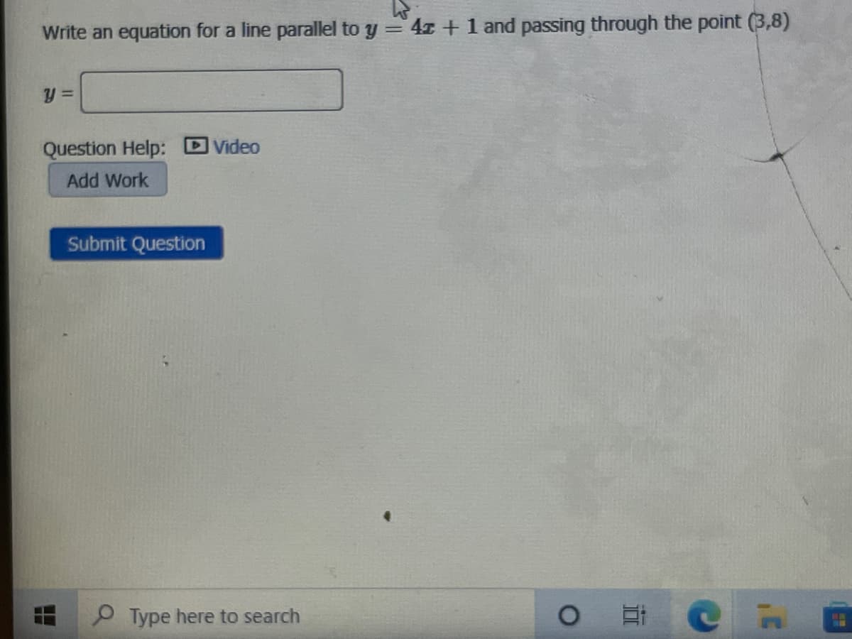 Write an equation for a line parallel to y = 41 + 1 and passing through the point (3,8)
Question Help: DVideo
Add Work
Submit Question
O Type here to search
