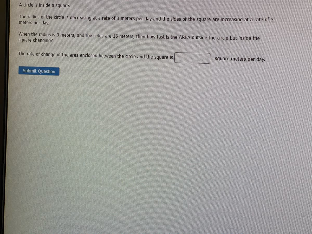 A circle is inside a square.
The radius of the circle is decreasing at a rate of 3 meters per day and the sides of the square are increasing at a rate of 3
meters per day.
When the radius is 3 meters, and the sides are 16 meters, then how fast is the AREA outside the circle but inside the
square changing?
The rate of change of the area enclosed between the circle and the square is
square meters per day.
Submit Question
