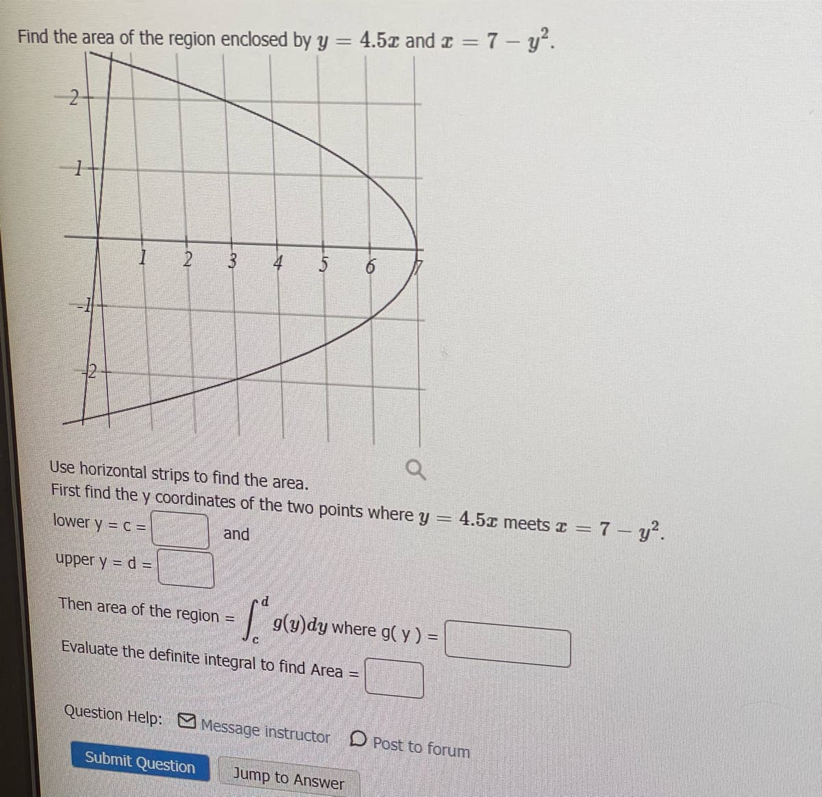 %3D
Find the area of the region enclosed by y = 4.5x and z = 7 – y.
2
4
5
Use horizontal strips to find the area.
First find the y coordinates of the two points where y =
4.5x meets a = 7 - y.
lower y = C =
and
upper y = d =
d.
Then area of the region =
g(y)dy where g(y) =
Evaluate the definite integral to find Area =
Question Help: M Message instructor D Post to forum
Submit Question
Jump to Answer
6
3.
