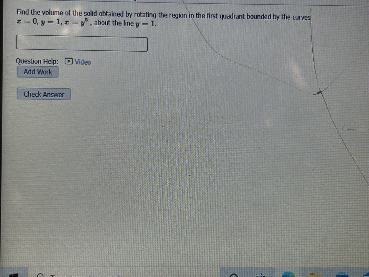 Find the volume of the solid obtained by rotating the region in the first quadrant bounded by the curves
I = 0, y = 1, r = y°, about the line y = 1.
Question Help: Video
Add Work
Check Answer
