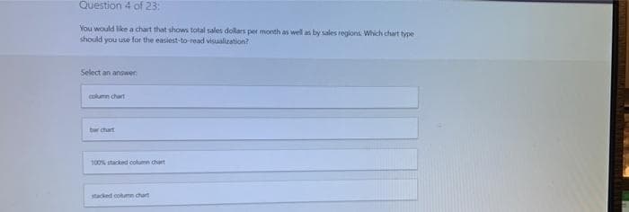 Question 4 of 23:
You would like a chart that shows total sales dollars per month as well as by sales regions Which chart type
should you use for the easiest-to-read visualization?
Select an answer
column chart
ber chart
100% stacked column chart
stacked column chart
