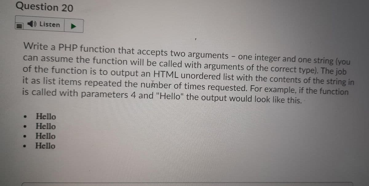 Question 20
Listen
Write a PHP function that accepts two arguments - one integer and one string (you
can assume the function will be called with arguments of the correct type). The job
of the function is to output an HTML unordered list with the contents of the string in
it as list items repeated the number of times requested. For example, if the function
is called with parameters 4 and "Hello" the output would look like this.
Hello
Hello
Hello
Hello
