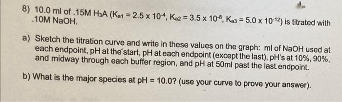 8) 10.0 ml of .15M H3A (Kat = 2.5 x 104, Kaz = 3.5 x 10, Ka3 = 5.0 x 10-12) is titrated with
.10M NAOH.
a) Sketch the titration curve and write in these values on the graph: ml of NaOH used at
each endpoint, pH at the start, pH at each endpoint (except the last), pH's at 10%, 90%,
and midway through each buffer region, and pH at 50ml past the last endpoint.
b) What is the major species at pH = 10.0? (use your curve to prove your answer).
