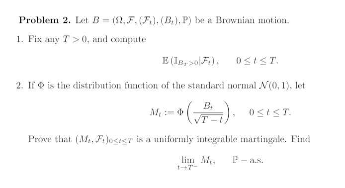 Problem 2. Let B = (N, F, (Ft), (Bt), P) be a Brownian motion.
1. Fix any T>0, and compute
E (IBT>0 Ft), 0≤t≤T.
2. If is the distribution function of the standard normal N(0, 1), let
- + (P-₁).
√T
T-t
Prove that (Mt, Ft)0<t<T is a uniformly integrable martingale. Find
lim Mt, P- a.s.
t-T-
Mt :=
0 ≤ t ≤T.