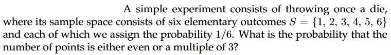 A simple experiment consists of throwing once a die,
where its sample space consists of six elementary outcomes S = {1, 2, 3, 4, 5, 6}
and each of which we assign the probability 1/6. What is the probability that the
number of points is either even or a multiple of 3?