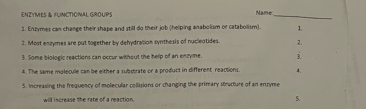 ENZYMES & FUNCTIONAL GROUPS
Name:
1. Enzymes can change their shape and still do their job (helping anabolism or catabolism).
1.
2. Most enzymes are put together by dehydration synthesis of nucleotides.
2.
3. Some biologic reactions can occur without the help of an enzyme.
3.
4. The same molecule can be either a substrate or a product in different reactions.
4.
5. Increasing the frequency of molecular collisions or changing the primary structure of an enzyme
ungeon
will'increase the rate of a reaction.
5.
