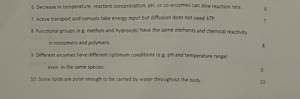 6. Decrease in temperature, reactant concentration, pH, or co-enzymes can slow reaction rate
6.
7. Active transport and osmosis take energy input but diffușion does not need ATP
7.
8. Functional groups (e.g. methyls and hydroxyls) have the same elements and chemical reactivity
in monomers and polymers.
8.
9. Different enzymes have different optimum conditions (e.g. pH and temperature range)
even in the same species.
10. Some lipids are polar enough to be carried by water throughout the body.
10.
9.
