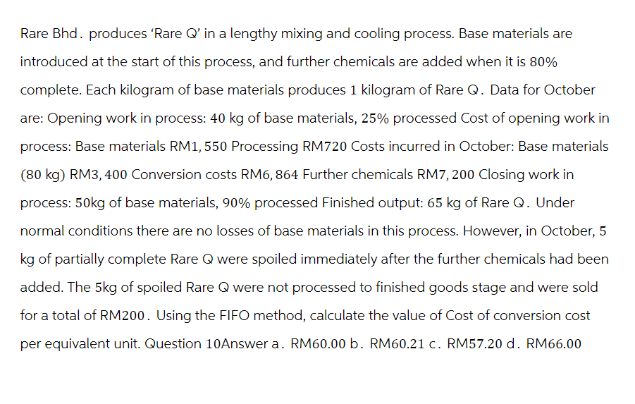 Rare Bhd. produces 'Rare Q' in a lengthy mixing and cooling process. Base materials are
introduced at the start of this process, and further chemicals are added when it is 80%
complete. Each kilogram of base materials produces 1 kilogram of Rare Q. Data for October
are: Opening work in process: 40 kg of base materials, 25% processed Cost of opening work in
process: Base materials RM1, 550 Processing RM720 Costs incurred in October: Base materials
(80 kg) RM3, 400 Conversion costs RM6, 864 Further chemicals RM7, 200 Closing work in
process: 50kg of base materials, 90% processed Finished output: 65 kg of Rare Q. Under
normal conditions there are no losses of base materials in this process. However, in October, 5
kg of partially complete Rare Q were spoiled immediately after the further chemicals had been
added. The 5kg of spoiled Rare Q were not processed to finished goods stage and were sold
for a total of RM200. Using the FIFO method, calculate the value of Cost of conversion cost
per equivalent unit. Question 10Answer a. RM60.00 b. RM60.21 c. RM57.20 d. RM66.00