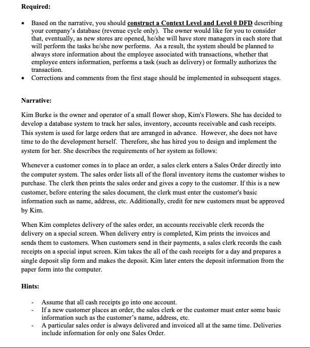 Required:
• Based on the narrative, you should construct a Context Level and Level 0 DFD describing
your company's database (revenue cycle only). The owner would like for you to consider
that, eventually, as new stores are opened, he/she will have store managers in each store that
will perform the tasks he/she now performs. As a result, the system should be planned to
always store information about the employee associated with transactions, whether that
employee enters information, performs a task (such as delivery) or formally authorizes the
transaction.
Corrections and comments from the first stage should be implemented in subsequent stages.
Narrative:
Kim Burke is the owner and operator of a small flower shop, Kim's Flowers. She has decided to
develop a database system to track her sales, inventory, accounts receivable and cash receipts.
This system is used for large orders that are arranged in advance. However, she does not have
time to do the development herself. Therefore, she has hired you to design and implement the
system for her. She describes the requirements of her system as follows:
Whenever a customer comes in to place an order, a sales clerk enters a Sales Order directly into
the computer system. The sales order lists all of the floral inventory items the customer wishes to
purchase. The clerk then prints the sales order and gives a copy to the customer. If this is a new
customer, before entering the sales document, the clerk must enter the customer's basic
information such as name, address, etc. Additionally, credit for new customers must be approved
by Kim.
When Kim completes delivery of the sales order, an accounts receivable clerk records the
delivery on a special screen. When delivery entry is completed, Kim prints the invoices and
sends them to customers. When customers send in their payments, a sales clerk records the cash
receipts on a special input screen. Kim takes the all of the cash receipts for a day and prepares a
single deposit slip form and makes the deposit. Kim later enters the deposit information from the
paper form into the computer.
Hints:
-
Assume that all cash receipts go into one account.
If a new customer places an order, the sales clerk or the customer must enter some basic
information such as the customer's name, address, etc.
A particular sales order is always delivered and invoiced all at the same time. Deliveries
include information for only one Sales Order.