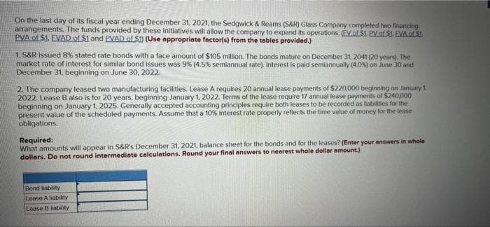 On the last day of its fiscal year ending December 31, 2021, the Sedgwick & Reams (S&R) Glass Company completed two financing
arrangements. The funds provided by these initiatives will allow the company to expand its operations (EV of $1. PV of SI EVALSI
PVA of $1. EVAD of $1 and PVAD of $1) (Use appropriate factor(s) from the tables provided.)
1. S&R Issued 8% stated rate bonds with a face amount of $105 million. The bonds mature on December 31, 2041 (20 years). The
market rate of interest for similar bond issues was 9% (4.5% semiannual rate). Interest is paid semiannually (4.0%) on June 30 and
December 31, beginning on June 30, 2022.
2. The company leased two manufacturing facilities. Lease A requires 20 annual lease payments of $220,000 beginning on January 1,
2022. Lease B also is for 20 years, beginning January 1, 2022. Terms of the lease require 17 annual lease payments of $240,000
beginning on January 1, 2025. Generally accepted accounting principles require both leases to be recorded as liabilities for the
present value of the scheduled payments. Assume that a 10% interest rate properly reflects the time value of money for the lease
obligations.
Required:
What amounts will appear in S&R's December 31, 2021, balance sheet for the bonds and for the leases? (Enter your answers in whole
dollars. Do not round intermediate calculations. Round your final answers to nearest whole dollar amount.)
Bond liability
Lease A liability
Lease B liability
