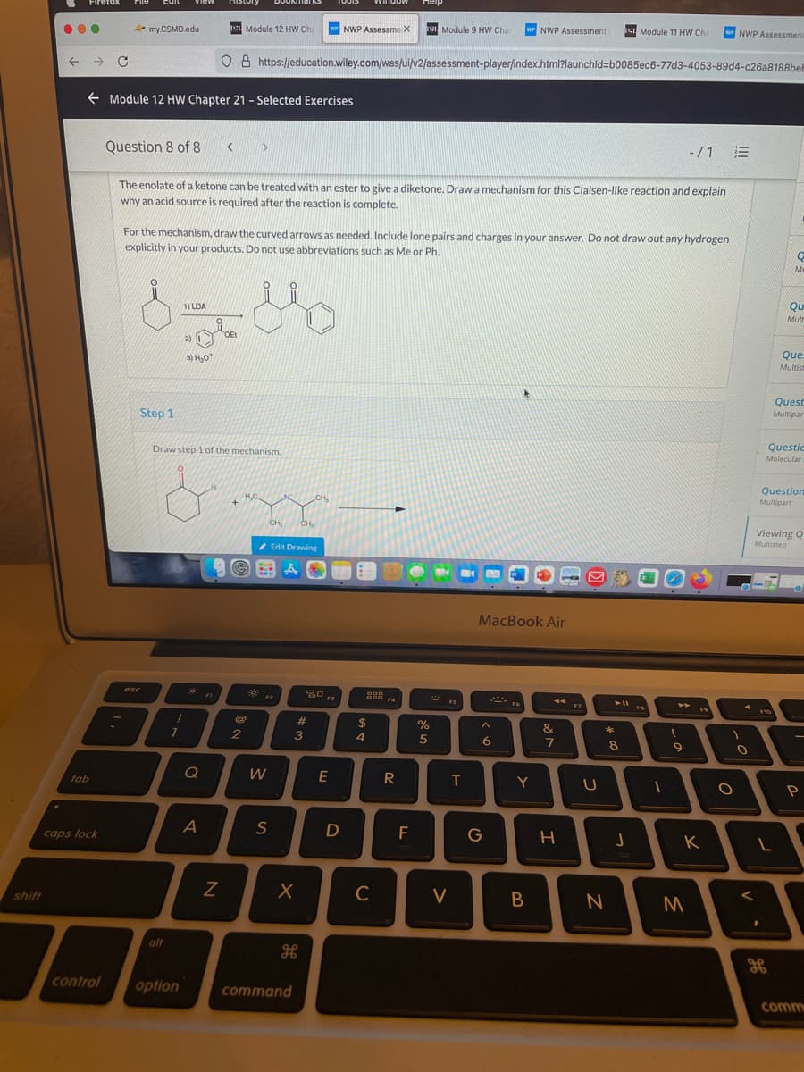 Firefox
Pile
Euit
View
History
DOUNTial kS
Heip
...
my.CSMD.edu
Module 12 HW Ch
NWP Assessme X
T Module 9 HW Cha
w NWP Assessment
e Module 11 HW Cha
wPNWP Assessmen
O 8 https://education.wiley.com/was/ui/v2/assessment-player/index.html?launchld%3Db0085ec6-77d3-4053-89d4-c26a8188bel
e Module 12 HW Chapter 21 - Selected Exercises
Question 8 of 8
-/1 三
The enolate of a ketone can be treated with an ester to give a diketone. Drawa mechanism for this Claisen-like reaction and explain
why an acid source is required after the reaction is complete.
For the mechanism, draw the curved arrows as needed. Include lone pairs and charges in your answer. Do not draw out any hydrogen
explicitly in your products. Do not use abbreviations such as Me or Ph.
Me
1) LDA
Mulc
OEt
2)
3) H,0
Que
Multist
Quest
Step 1
Multipar
Draw step 1 of the mechanism.
Questic
Molecular
Question
CH,
Multipart
CH,
CH,
Viewing Q
Multistep
/ Edit Drawing
MacBook Air
esc
30
D00
F4
FI
F2
F3
FS
A vo
F10
%23
2$
&
2
3
4.
6
7
9
Q
E
R
tab
T
Y
S
F
G
caps lock
K
shift
C
V
B
alt
H
control
option
command
comm
I
