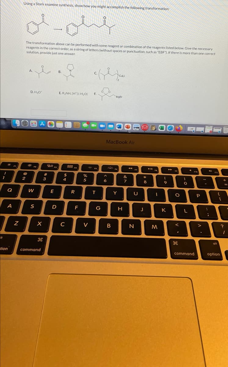 Using a Stork enamine synthesis, show how you might accomplish the following transformation:
of
The transformation above can be performed with some reagent or combination of the reagents listed below. Give the necessary
reagents in the correct order, as a string of letters (without spaces or punctuation, such as "EBF). If there is more than one correct
solution, proide just one answer.
A.
В.
CulLi
D. H,O
E. R2NH, [H'](-H,O)
F.
MgBr
MacBook Air
900
F2
F3
%23
$
&
3
4
5
6
7
8
6.
Q
E
R
Y
{
P
D
G
K
V
N
H
alt
tion
command
command
option
