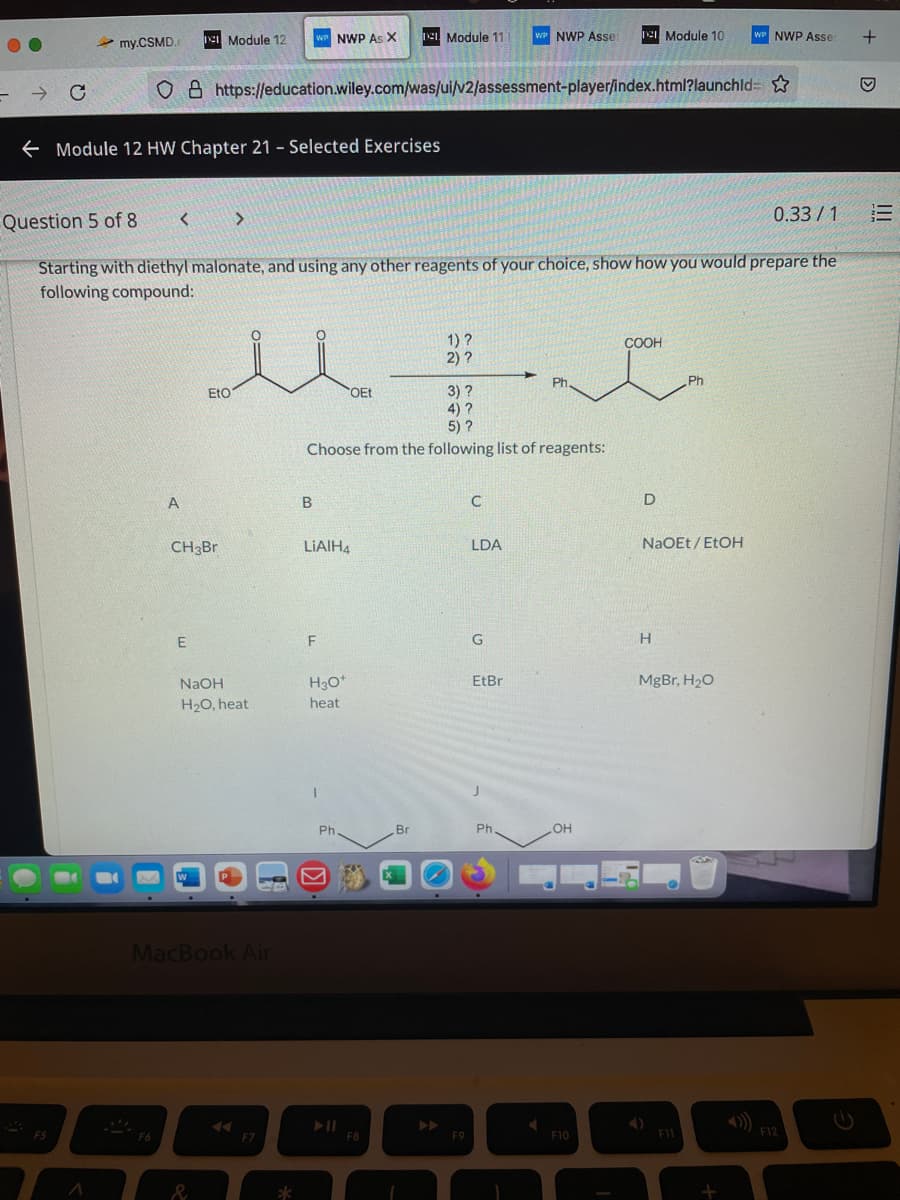 e Module 12
WP NWP As X
e Module 11
wP NWP Ase
Ie Module 10
WP NWP Asse:
my.CSMD.
O 8 https://education.wiley.com/was/ui/v2/assessment-player/index.html?launchld= ☆
E Module 12 HW Chapter 21 - Selected Exercises
Question 5 of 8
< >
0.33 / 1
Starting with diethyl malonate, and using any other reagents of your choice, show how you would prepare the
following compound:
1) ?
2) ?
COOH
Ph
Ph
3) ?
4) ?
5) ?
EtO
OEt
Choose from the following list of reagents:
A
CH3Br
LIAIH4
LDA
NaOEt/ EtOH
G
NaOH
H30*
EtBr
MgBr, H20
H20, heat
heat
Ph
Br
Ph.
OH
MacBook Air
>>
ES
F5
F6
F7
F8
F9
F10
F11
F12
&
III
