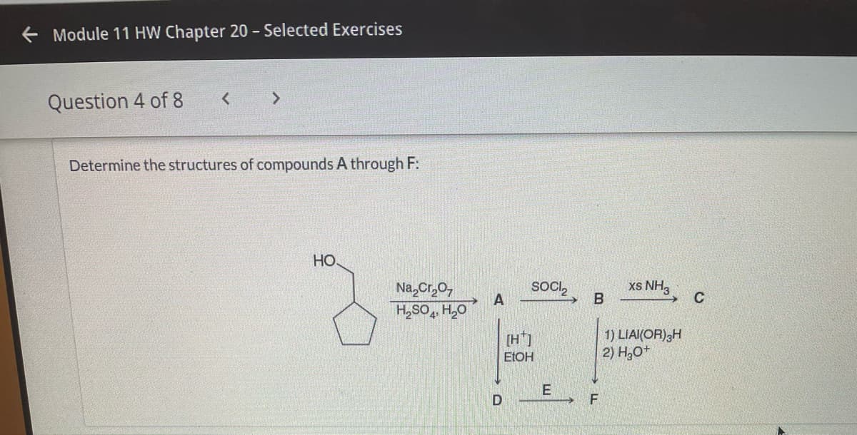 Module 11 HW Chapter 20 - Selected Exercises
Question 4 of 8
Determine the structures of compounds A through F:
HO.
Na,Cr0,
SOCI,
xs NH3
C
A
H,SO H,O
[H*]
1) LIAI(OR);H
2) H30+
ELOH
F
