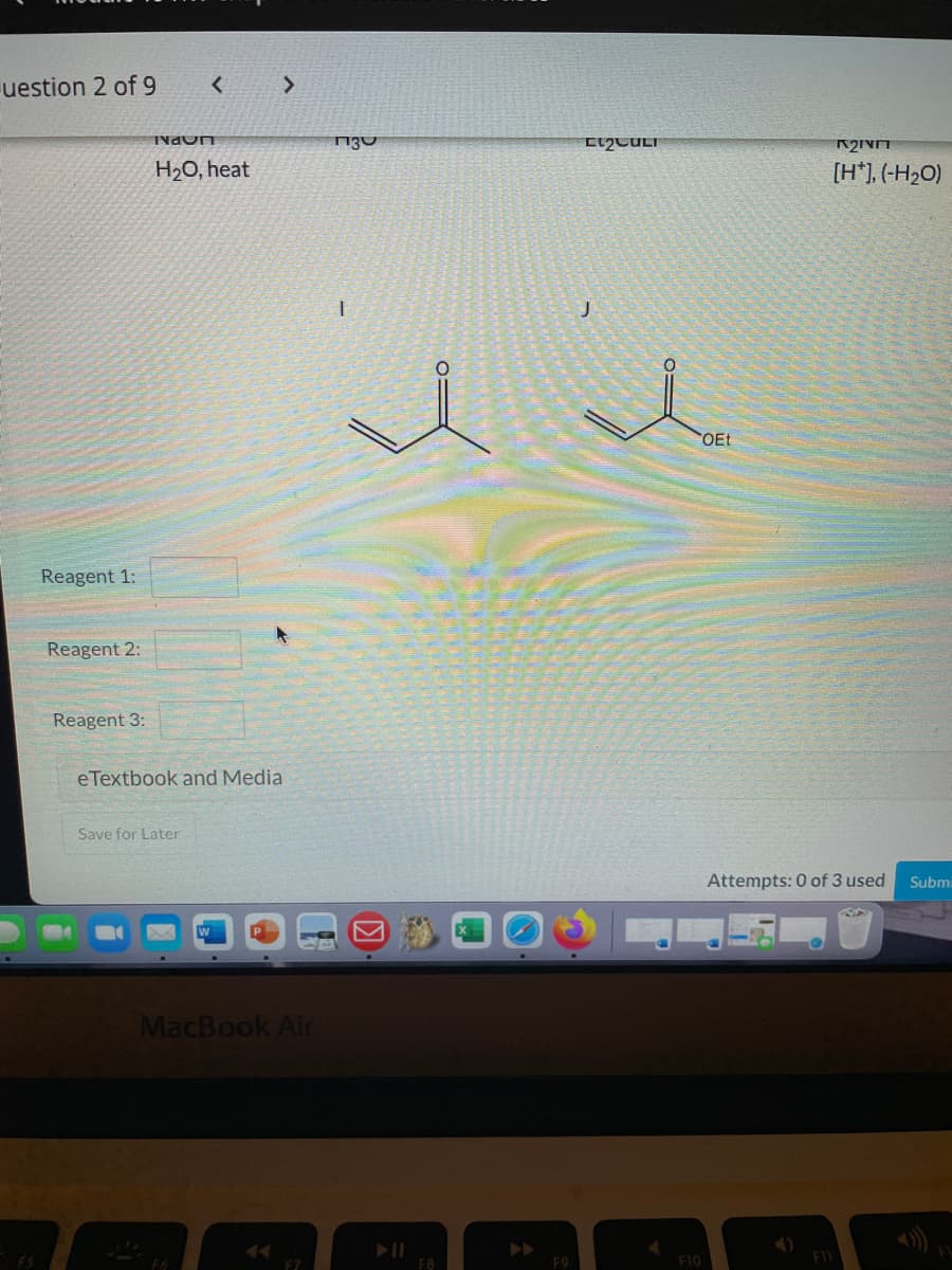 uestion 2 of 9
NaOn
H20, heat
[H*], (-H2O)
COET
Reagent 1:
Reagent 2:
Reagent 3:
eTextbook and Media
Save for Later
Attempts: 0 of 3 used
Submi
MacBook Air
F10
