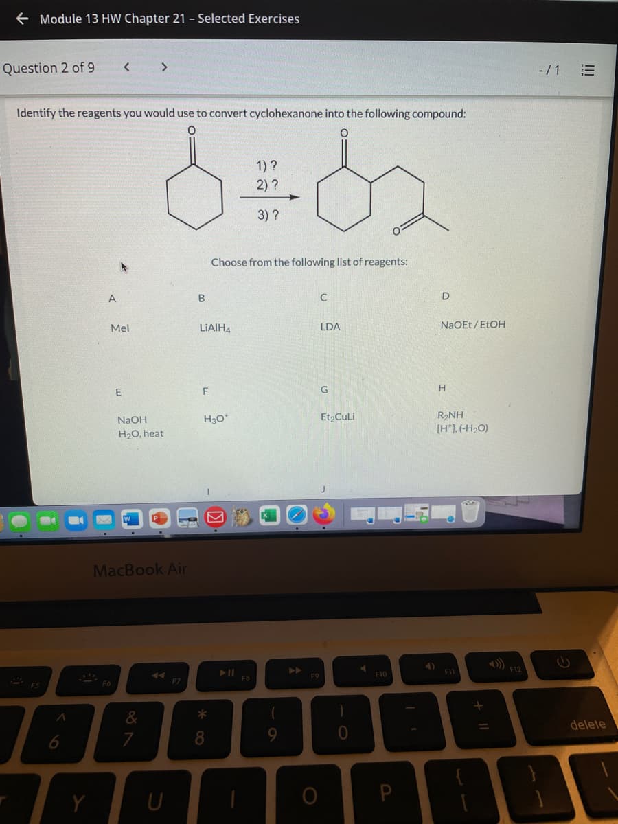 e Module 13 HW Chapter 21 - Selected Exercises
Question 2 of 9
<>
-/1 E
Identify the reagents you would use to convert cyclohexanone into the following compound:
1)?
2) ?
3)?
Choose from the following list of reagents:
A
Mel
LIAIH4
LDA
NaOEt / ETOH
F
G
H
R2NH
[H*], (-H2O)
NAOH
Et2CuLi
H20, heat
MacBook Air
4)
F1
F12
F9
F10
F8
F6
F7
F5
delete
7
8.
9.
