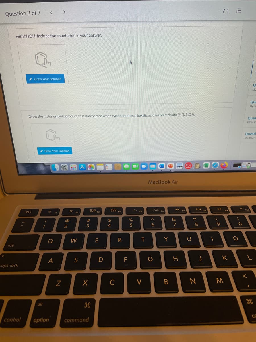 -/1 三
Question 3 of 7 < >
with NaOH, Include the counterion in your answer.
* Draw Your Solution
ML
Que
Multh
Draw the major organic product that is expected when cyclopentanecarboxylic acid is treated with (H"), ELOH.
Ques
Fill in th
Questi
Multipart
* Draw Your Solution
MacBook Air
トI
F10
FS
F9
O00 4
F7
F6
esc
FI
F2
F3
23
2$
%
&
4
5
7
8
Q
W
E
T
Y
tab
S
F
G
K
cops lock
く
C
V
alt
CC
control
option
command
ーの
つ
エ
