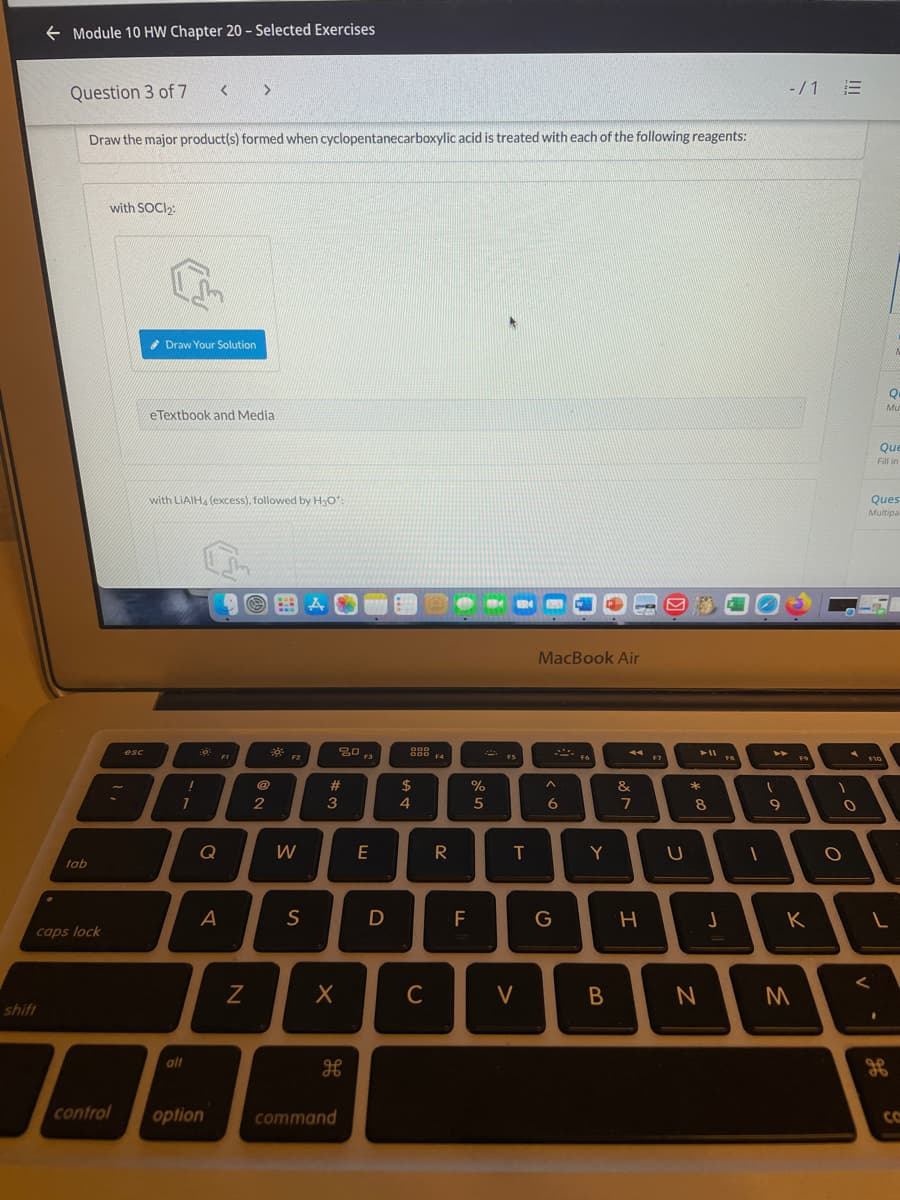 + Module 10 HW Chapter 20 - Selected Exercises
Question 3 of 7
-/1 E
Draw the major product(s) formed when cyclopentanecarboxylic acid is treated with each of the following reagents:
with SOCI2:
* Draw Your Solution
Q
Mu
eTextbook and Media
Que
Fill in
with LIAIH, (excess), followed by HạO":
Ques
Multipa
MacBook Air
esc
000 F4
トト
FI
F2
F3
FS
F6
F7
%23
%24
%
&
*
2
4
5
6
8
W
E
R
T
Y
tab
S
D
F
K
caps lock
C
shift
alt
control
option
command
CO
>
