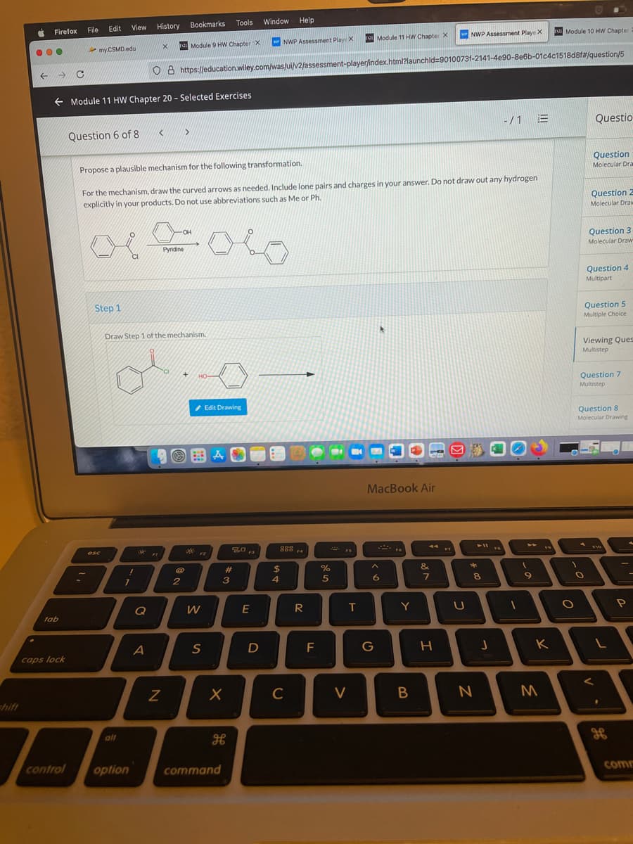View History
Bookmarks
Tools
Window Help
Firefox
File
Edit
Module 11 HW Chapter X
w NWP Assessment PlayeX
Module 10 HW Chapter
my.CSMD edu
Module 9 HW ChapterX
WNWP Assessment Play X
O 8 https://education.wiley.com/was/ui/v2/assessment-player/index.html?launchld=9010073f-2141-4e90-8e6b-01c4c1518d8f#/question/5
+ Module 11 HW Chapter 20 - Selected Exercises
-/1 E
Questio
Question 6 of 8
Propose a plausible mechanism for the following transformation.
Question
Molecular Dra
For the mechanism, draw the curved arrows as needed. Include lone pairs and charges in your answer. Do not draw out any hydrogen
explicitly in your products. Do not use abbreviations such as Me or Ph
Question 2
Molecular Draw
-OH
Question 3
Molecular Draw
Pyridine
Question 4
Multipart
Step 1
Question 5
Multiple Choice
Draw Step 1 of the mechanism.
Viewing Ques
Multistep
HO
Question 7
Multistep
/ Edit Drawing
Question 8
Molecular Drawing
MacBook Air
esc
**
F2
F3
F4
23
$
&
*
3
8
Q
W
E
R
T
Y
lab
S
G
caps lock
C
V
hift
alt
H
control
option
command
com
