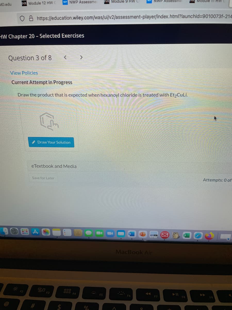 e Module 12 HW C
NWP Assessme:
el Module 9 HW C
WWP Assessme
Module 11 HW
MD.edu
A https://education.wiley.com/was/ui/v2/assessment-player/index.html?launchld39010073f-214
HW Chapter 20 – Selected Exercises
Question 3 of 8
< >
View Policies
Current Attempt in Progress
Draw the product that is expected when hexanoyl chloride is treated with Et2CuLi.
* Draw Your Solution
eTextbook and Media
Save for Later
Attempts: 0 of
MacBook Air
O00
F3
000 A
F7
2#3
%24
