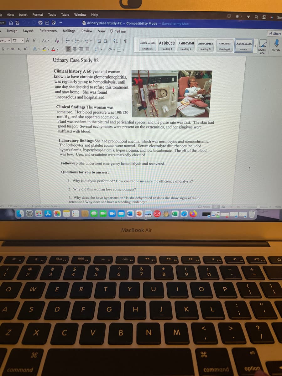 it
View
Insert
Format
Tools
Table
Window Help
Sur
2.G
M 9 ...
UrinaryCase Study #2 - Compatibility Mode - Saved to my Mac
orr
Design
Layout
References
Mailings
Review
View O Tell me
e Share
A A
Ao =、三、、E
ew.
12
Aa v
AaBbCcDdE AaBbCcD AaBbCeDdE
AaBbCcDdE,
AaBbCeDdEe
AaCeDdie
三
==三。 、田。
U v ab x, x
Emphasis
Heading 1
Heading 4
Heading 5
Heading 6
Normal
Styles
Pane
Dictate
Urinary Case Study #2
Clinical history A 60-year-old woman,
known to have chronic glomerulonephritis,
was regularly going to hemodialysis, until
one day she decided to refuse this treatment
and stay home. She was found
unconscious and hospitalized.
-- -
-
Clinical findings The woman was
comatose. Her blood pressure was 190/120
mm Hg, and she appeared edematous.
Fluid was evident in the pleural and pericardial spaces, and the pulse rate was fast. The skin had
good turgor. Several ecchymoses were present on the extremities, and her gingivae were
suffused with blood.
Laboratory findings She had pronounced anemia, which was normocytic and normochromic.
The leukocytes and platelet counts were normal. Serum electrolyte disturbances included
hyperkalemia, hyperphosphatemia, hypocalcemia, and low bicarbonate. The pH of the blood
was low. Urea and creatinine were markedly elevated.
Follow-up She underwent emergency hemodialysis and recovered.
Questions for you to answer:
1. Why is dialysis performed? How could one measure the efficiency of dialysis?
2. Why did this woman lose consciousness?
3. Why does she have hypertension? Is she dehydrated or does she show signs of water
retention? Why does she have a bleeding tendency?
ot 1 222 words English (United States)
O Focus
150%
MacBook Air
** FI
* FS
F2
F3
F4
F7
F9
F10
%23
2$
%
&
1
2
3
4
5
7
8
Q
W
E
Y
P
D
G
K
C
V
olt
H
command
command
oplion
