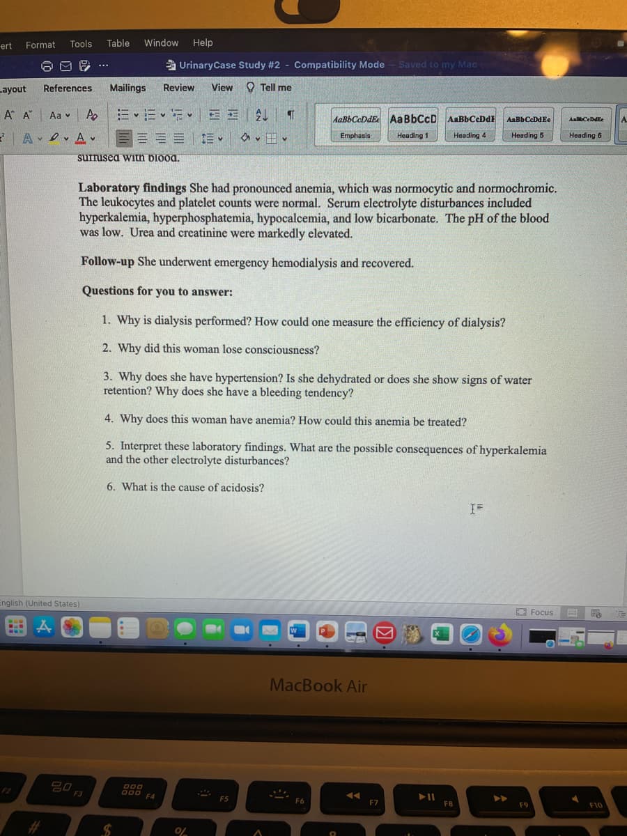 Tools
Table
Window Help
ert
Format
a UrinaryCase Study #2 - Compatibility Mode
Saved to my Mac
TA
Layout
References
Mailings
Review
View O Tell me
A A Aa v As
三、三、iEE|4
AAB6CCDDE AaBbCcD AaBbCcDdE
AaBbCcDdEe
AalbCeDdEe
A.
A A v
E EE E
Heading 4
Emphasis
Heading 1
Heading 5
Heading 6
surrused with blood.
Laboratory findings She had pronounced anemia, which was normocytic and normochromic.
The leukocytes and platelet counts were normal. Serum electrolyte disturbances included
hyperkalemia, hyperphosphatemia, hypocalcemia, and low bicarbonate. The pH of the blood
was low. Urea and creatinine were markedly elevated.
Follow-up She underwent emergency hemodialysis and recovered.
Questions for you to answer:
1. Why is dialysis performed? How could one measure the efficiency of dialysis?
2. Why did this woman lose consciousness?
3. Why does she have hypertension? Is she dehydrated or does she show signs of water
retention? Why does she have a bleeding tendency?
4. Why does this woman have anemia? How could this anemia be treated?
5. Interpret these laboratory findings. What are the possible consequences of hyperkalemia
and the other electrolyte disturbances?
6. What is the cause of acidosis?
English (United States)
E Focus
ww.
P.
MacBook Air
D00
000 F4
F2
F5
F6
F7
F8
F9
F10
%23
%24
